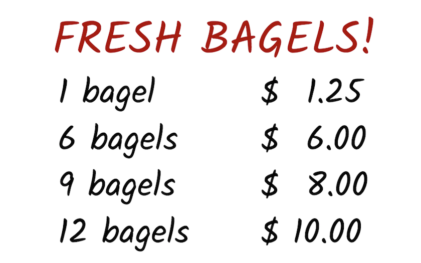 <p>Fresh bagels sign. Prices listed. 1 bagel, 1 dollar 25 cents. 6 bagels, 6 dollars. 9 bagels, 8 dollars. 12 bagels, 10 dollars.</p>
